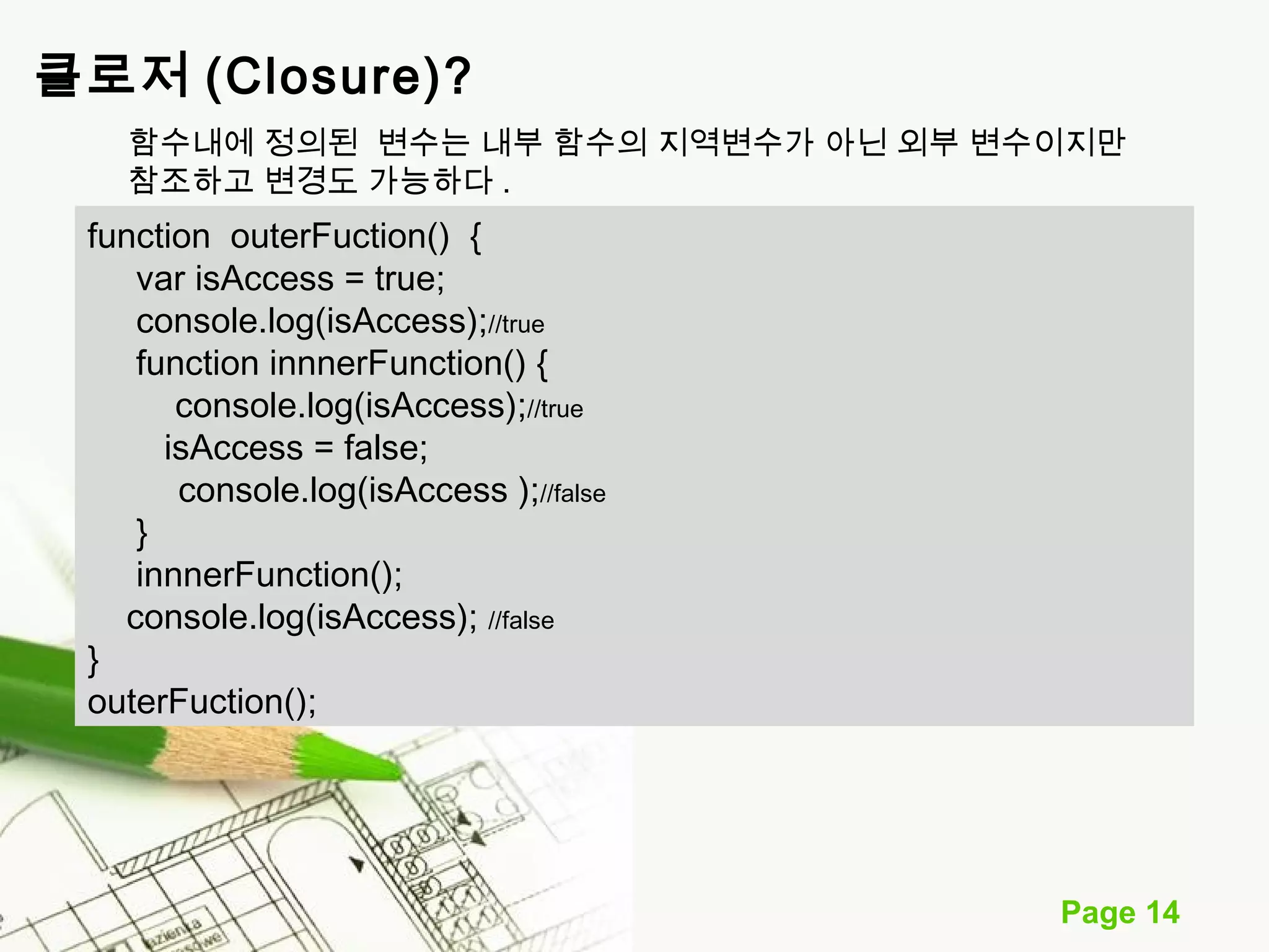 함수내에 정의된 변수는 내부 함수의 지역변수가 아닌 외부 변수이지만 
참조하고 변경도 가능하다. 
Page 14 
클로저 (Closure)? 
function outerFuction() { 
var isAccess = true; 
console.log(isAccess);//true 
function innnerFunction() { 
console.log(isAccess);//true 
isAccess = false; 
console.log(isAccess );//false 
} 
innnerFunction(); 
console.log(isAccess); //false 
} 
outerFuction(); 
 