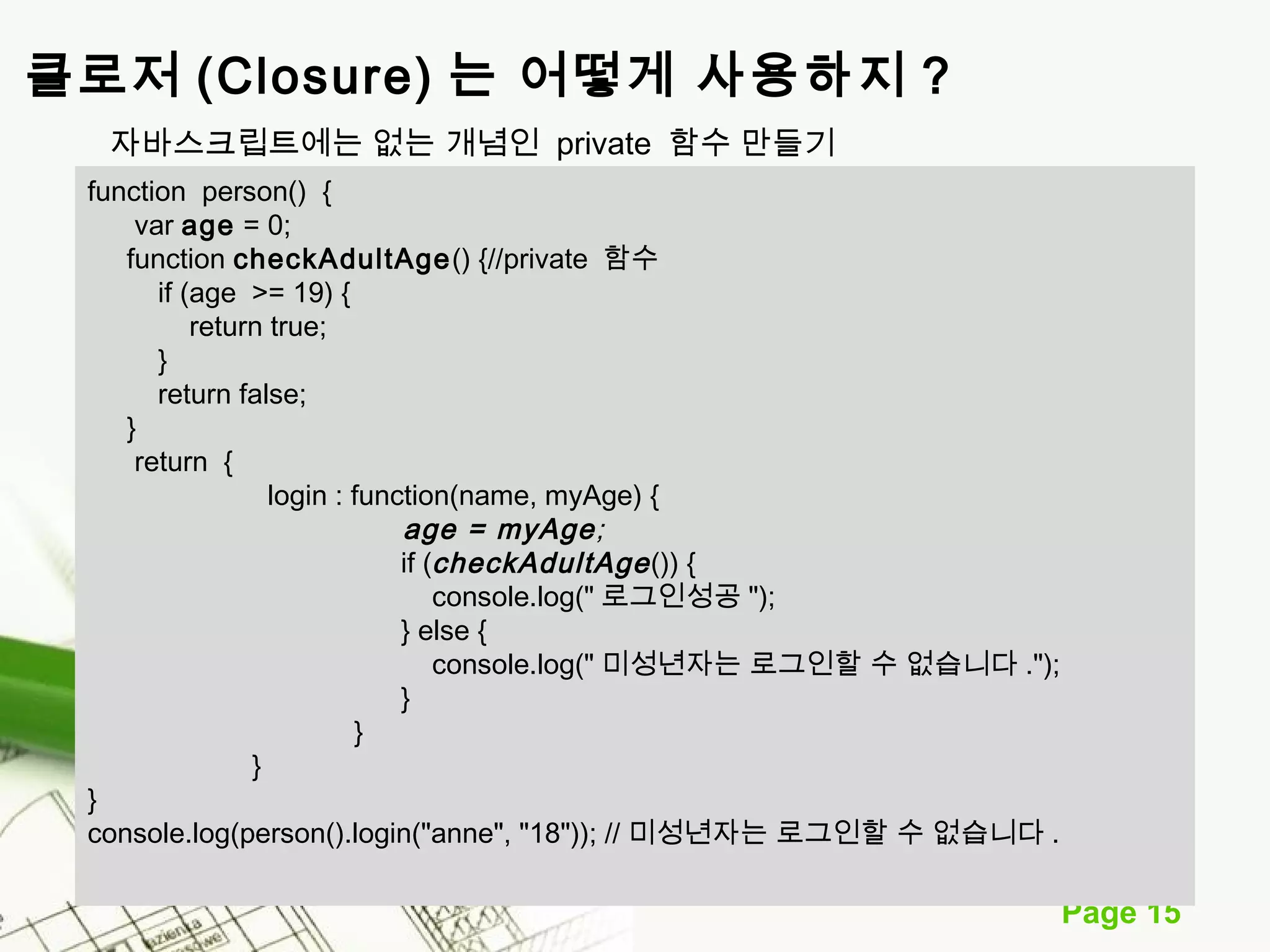 Page 15 
클로저 (Closure) 는 어떻게 사용하지 ? 
자바스크립트에는 없는 개념인 private 함수 만들기 
function person() { 
var age = 0; 
function checkAdultAge() {//private 함수 
if (age >= 19) { 
return true; 
} 
return false; 
} 
return { 
login : function(name, myAge) { 
age = myAge; 
if (checkAdultAge ()) { 
console.log("로그인성공"); 
} else { 
console.log("미성년자는 로그인할 수 없습니다."); 
} 
} 
} 
} 
console.log(person().login("anne", "18")); // 미성년자는 로그인할 수 없습니다. 
 