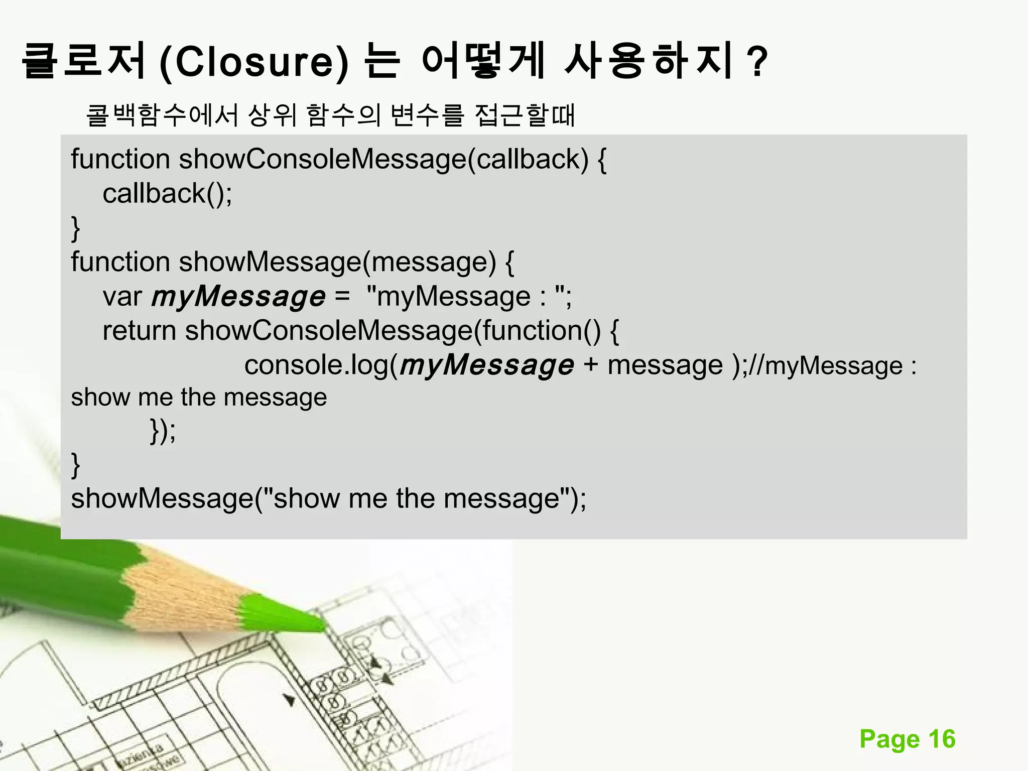Page 16 
클로저 (Closure) 는 어떻게 사용하지 ? 
콜백함수에서 상위 함수의 변수를 접근할때 
function showConsoleMessage(callback) { 
callback(); 
} function showMessage(message) { 
var myMessage = "myMessage : "; 
return showConsoleMessage(function() { 
console.log(myMessage + message );//myMessage : 
show me the message 
}); 
} 
showMessage("show me the message"); 
 