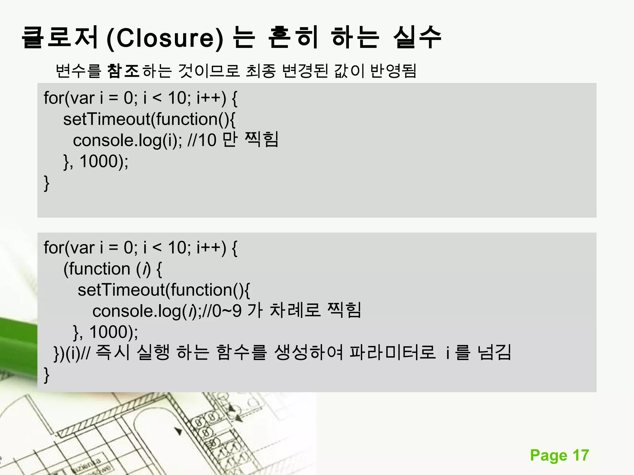 Page 17 
클로저 (Closure) 는 흔히 하는 실수 
변수를 참조하는 것이므로 최종 변경된 값이 반영됨 
for(var i = 0; i < 10; i++) { 
setTimeout(function(){ 
console.log(i); //10 만 찍힘 
}, 1000); 
} 
for(var i = 0; i < 10; i++) { 
(function (i) { 
setTimeout(function(){ 
console.log(i);//0~9가 차례로 찍힘 
}, 1000); 
})(i)//즉시 실행 하는 함수를 생성하여 파라미터로 i를 넘김 
} 
 