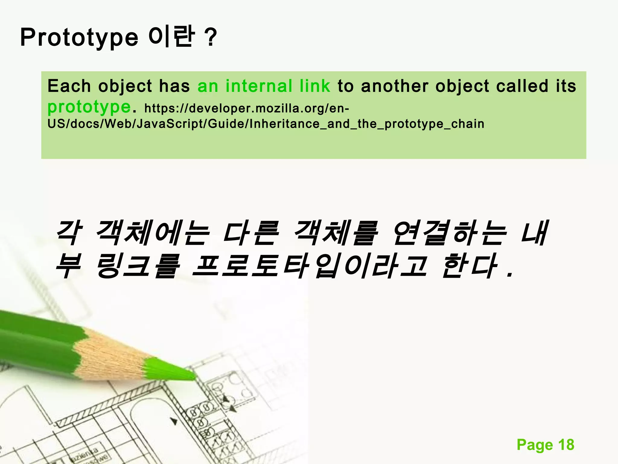 Each object has an internal link to another object called its 
prototype. https://developer.mozilla.org/en- 
US/docs/Web/JavaScript/Guide/Inheritance_and_the_prototype_chain 
각 객체에는 다른 객체를 연결하는 내 
부 링크를 프로토타입이라고 한다 . 
Page 18 
Prototype 이란 ? 
 