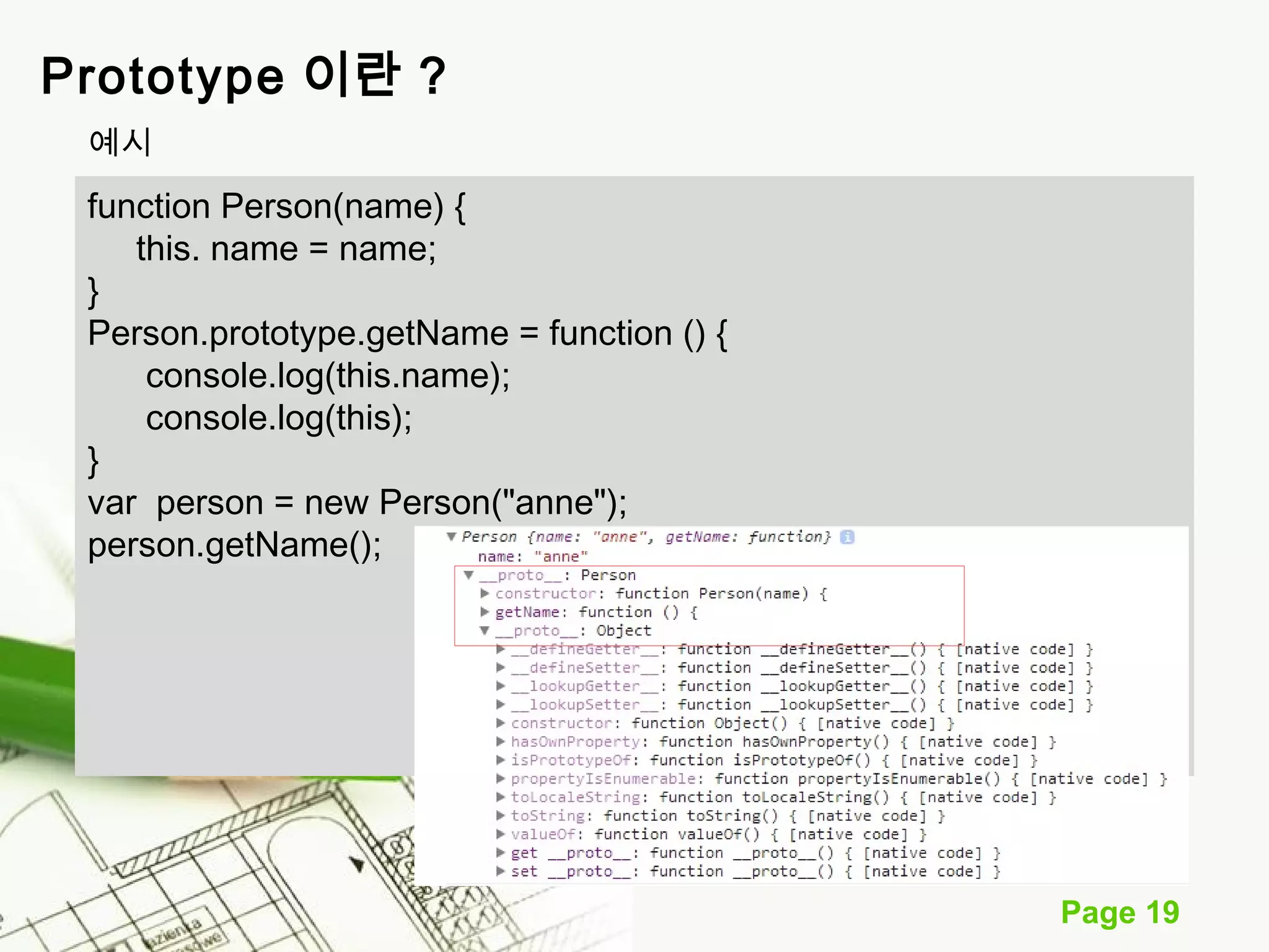 Page 19 
Prototype 이란 ? 
예시 
function Person(name) { 
this. name = name; 
} 
Person.prototype.getName = function () { 
console.log(this.name); 
console.log(this); 
} 
var person = new Person("anne"); 
person.getName(); 
 