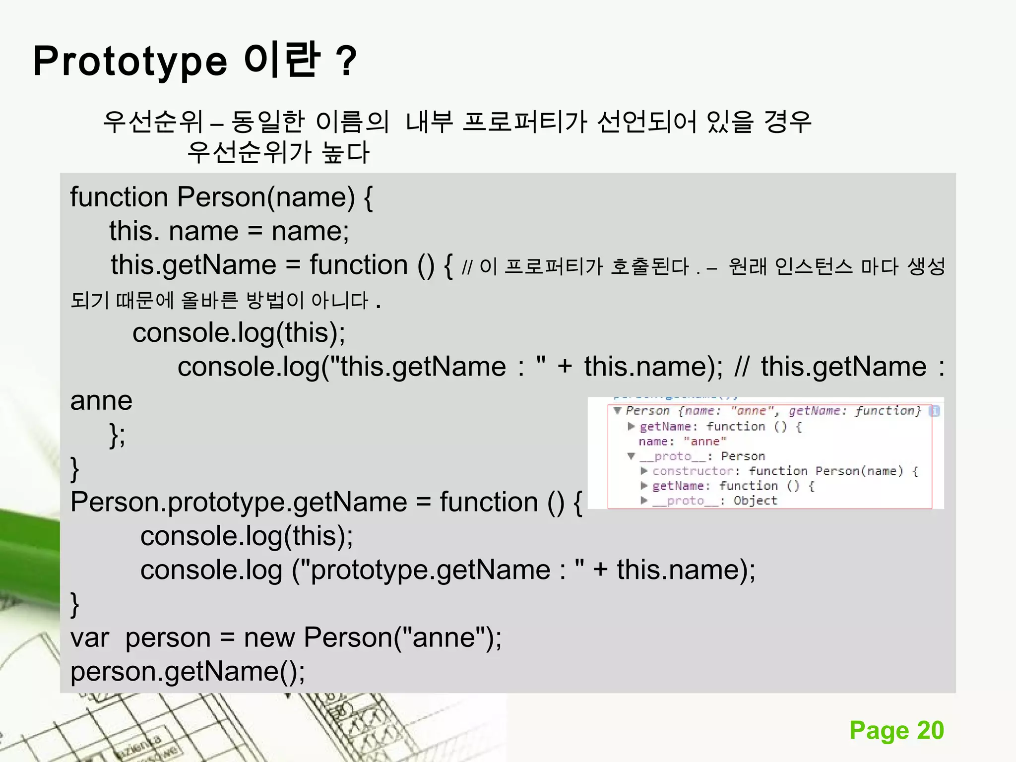 Page 20 
Prototype 이란 ? 
우선순위 – 동일한 이름의 내부 프로퍼티가 선언되어 있을 경우 
우선순위가 높다 
function Person(name) { 
this. name = name; 
this.getName = function () { // 이 프로퍼티가 호출된다 . – 원래 인스턴스 마다 생성 
되기 때문에 올바른 방법이 아니다 . 
console.log(this); 
console.log("this.getName : " + this.name); // this.getName : 
anne 
}; 
} 
Person.prototype.getName = function () { 
console.log(this); 
console.log ("prototype.getName : " + this.name); 
} 
var person = new Person("anne"); 
person.getName(); 
 