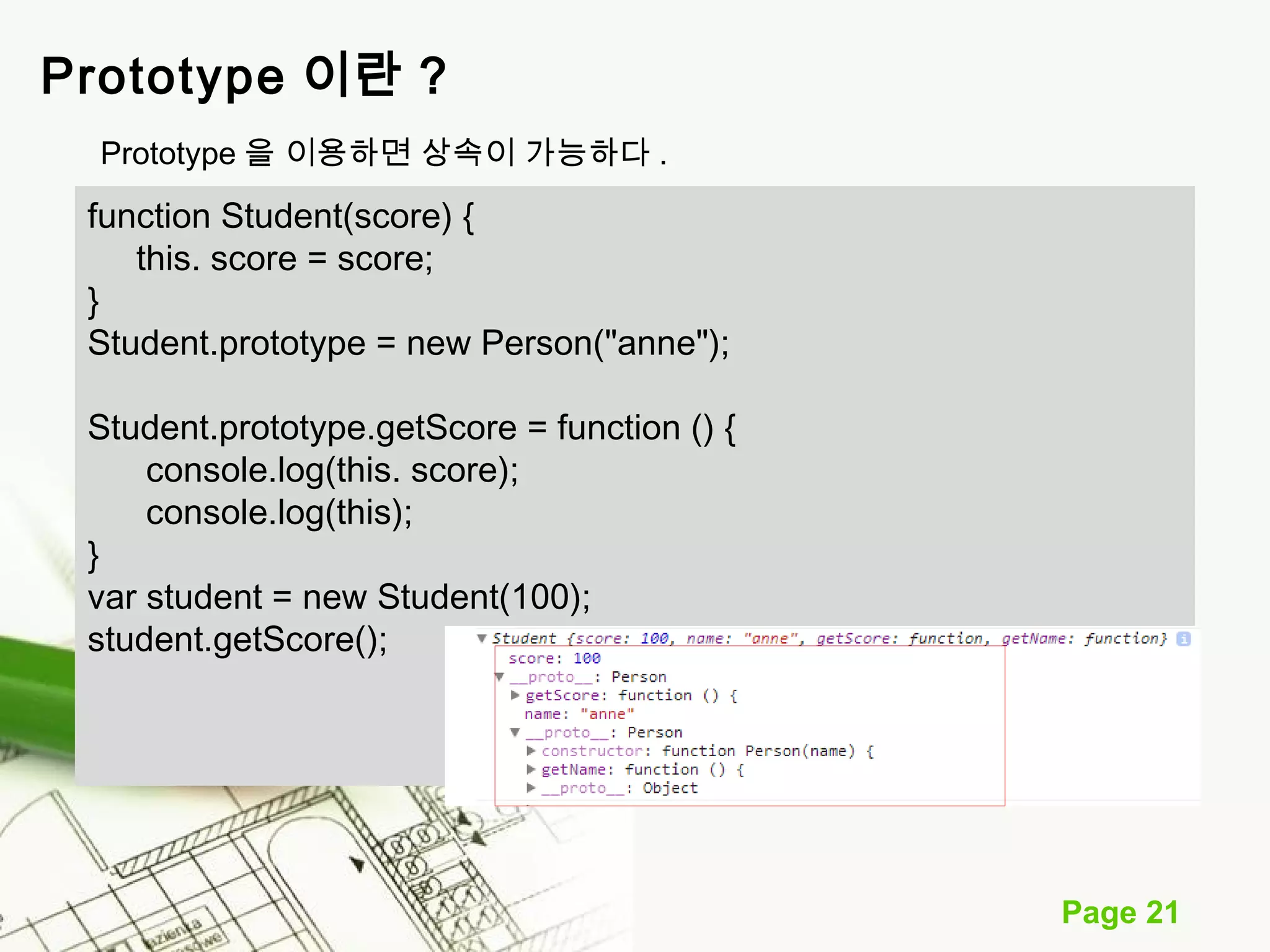 Page 21 
Prototype 이란 ? 
Prototype 을 이용하면 상속이 가능하다 . 
function Student(score) { 
this. score = score; 
} 
Student.prototype = new Person("anne"); 
Student.prototype.getScore = function () { 
console.log(this. score); 
console.log(this); 
} 
var student = new Student(100); 
student.getScore(); 
