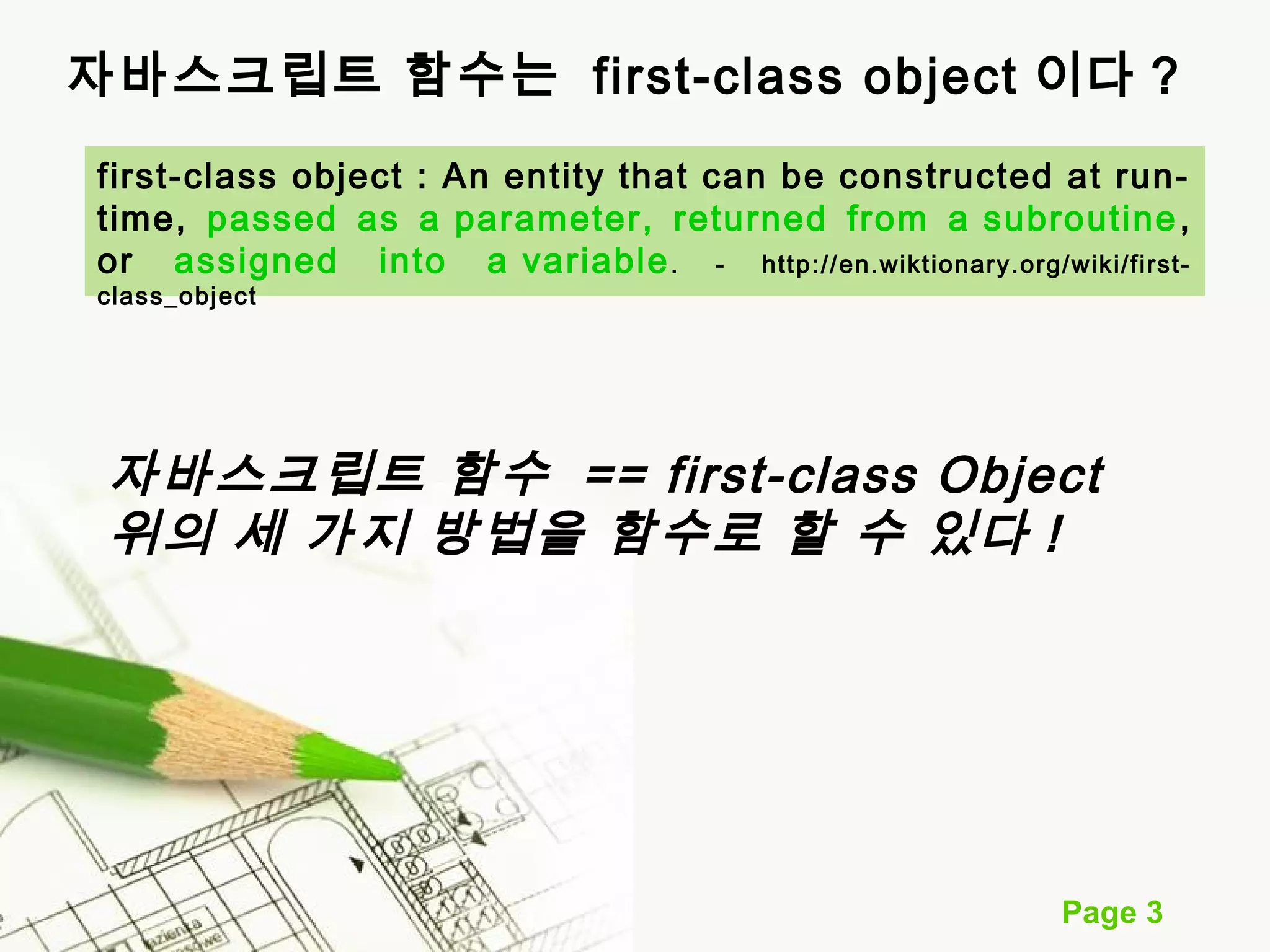 자바스크립트 함수는 first-class object 이다 ? 
first-class object : An entity that can be constructed at run-time, 
passed as a parameter, returned from a subroutine, 
or assigned into a variable. - http://en.wiktionary.org/wiki/first-class_ 
Page 3 
object 
자바스크립트 함수 == first-class Object 
위의 세 가지 방법을 함수로 할 수 있다 ! 
 