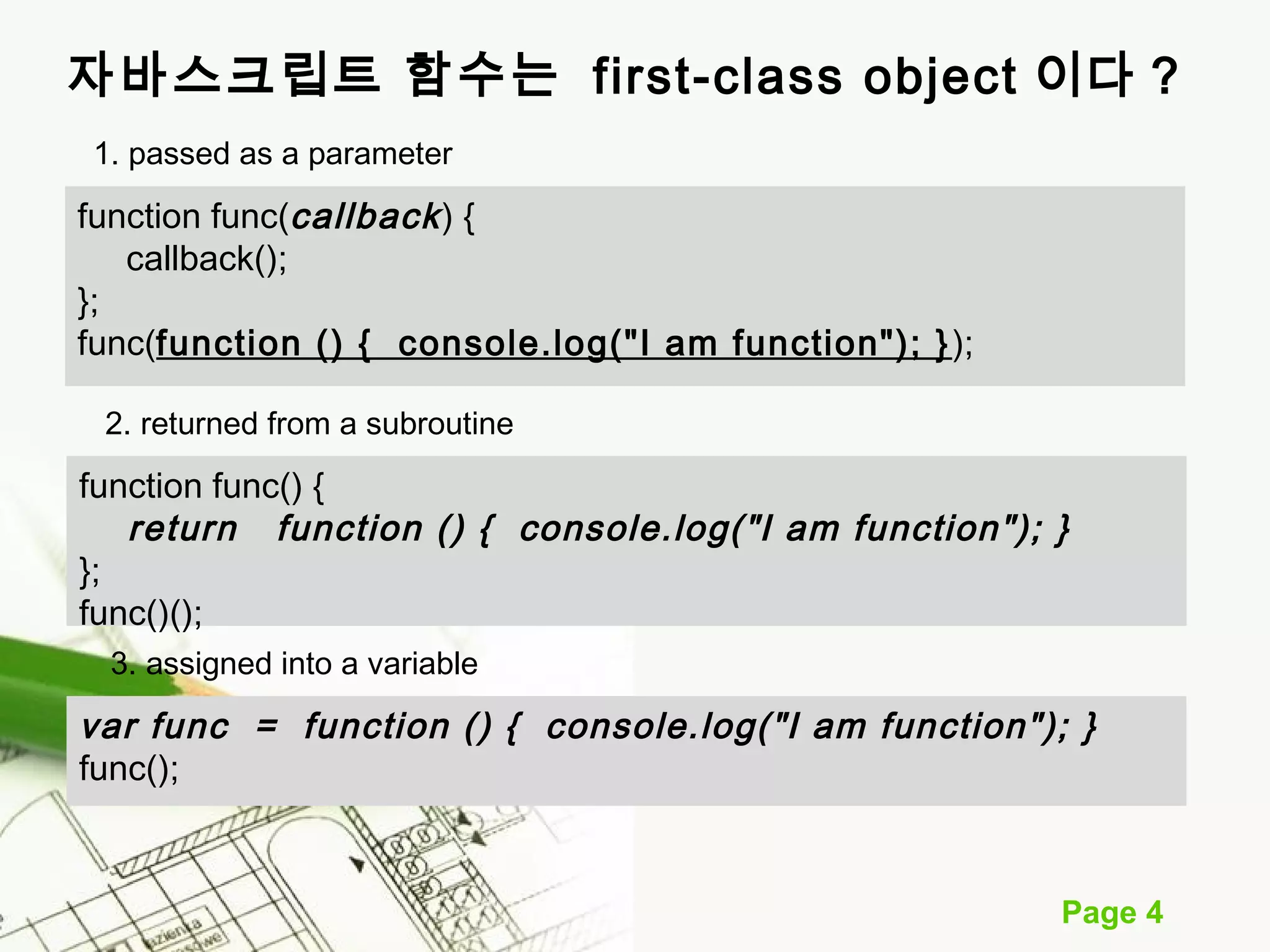 자바스크립트 함수는 first-class object 이다 ? 
Page 4 
1. passed as a parameter 
function func(callback ) { 
callback(); 
}; 
func(function () { console.log("I am function"); } ); 
2. returned from a subroutine 
function func() { 
return function () { console.log("I am function"); } 
}; 
func()(); 
3. assigned into a variable 
var func = function () { console.log("I am function"); } 
func(); 
 