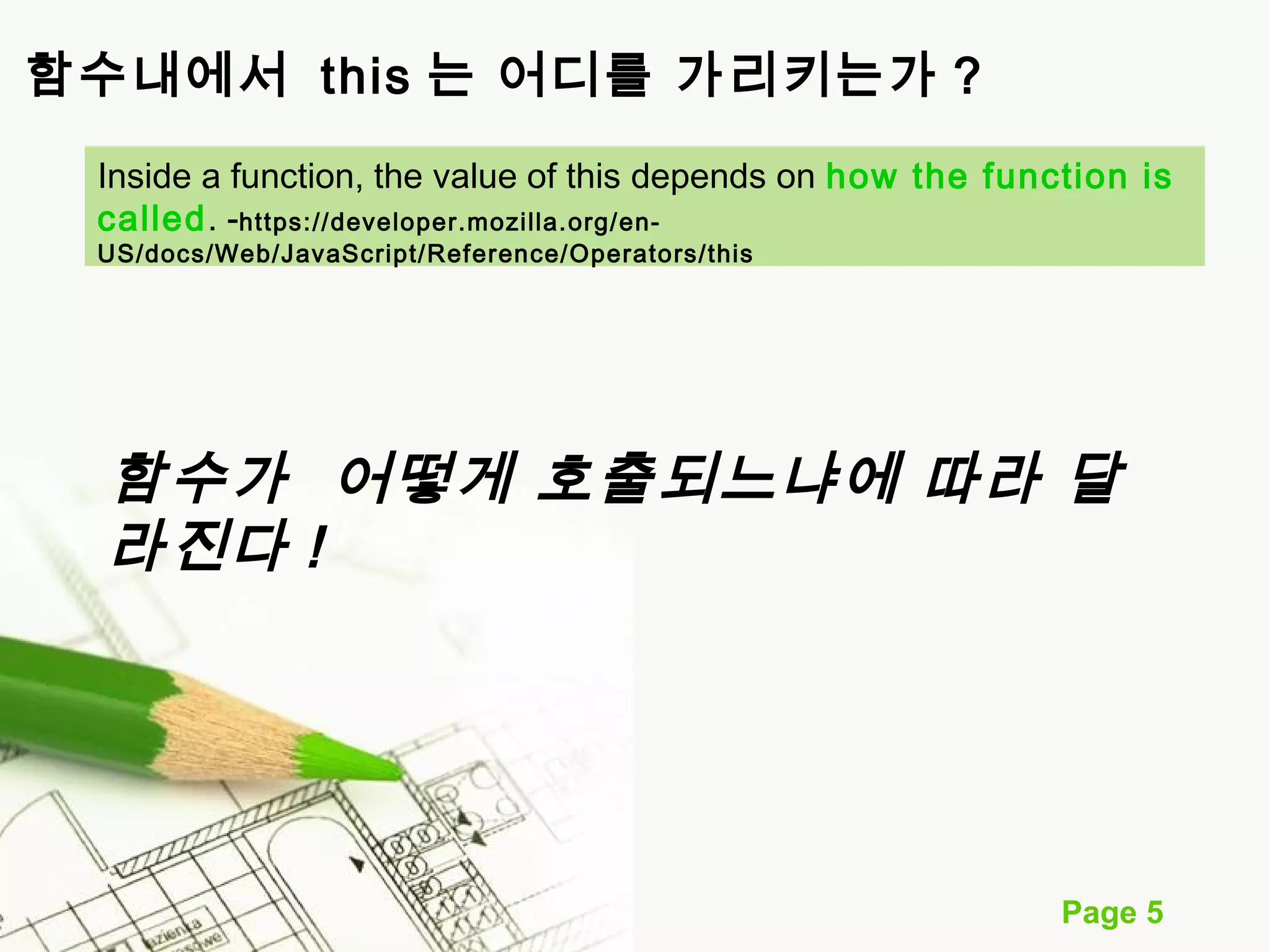 Inside a function, the value of this depends on how the function is 
called. -https://developer.mozilla.org/en- 
US/docs/Web/JavaScript/Reference/Operators/this 
함수가 어떻게 호출되느냐에 따라 달 
라진다 ! 
Page 5 
함수내에서 this 는 어디를 가리키는가 ? 
 