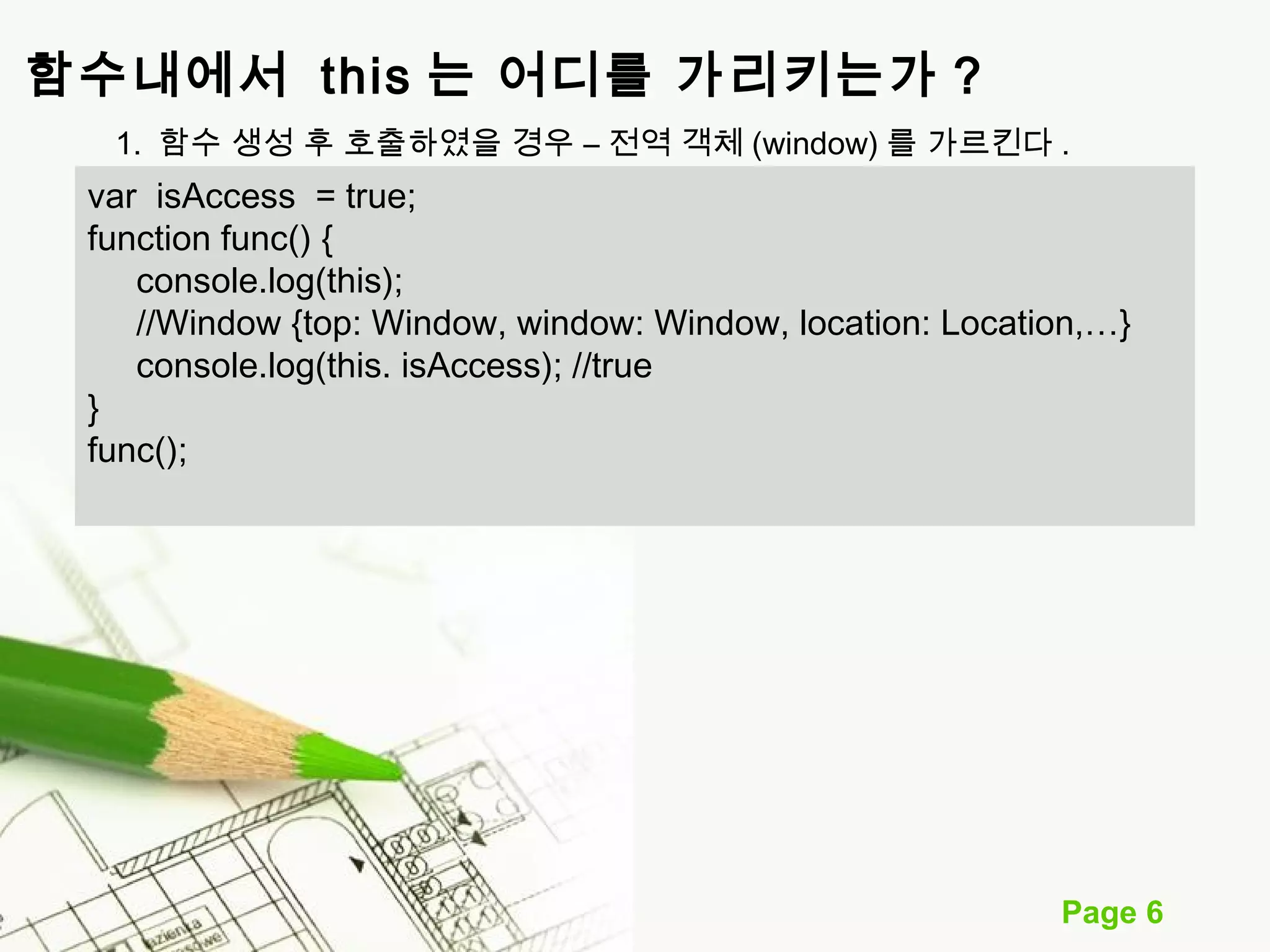 함수내에서 this 는 어디를 가리키는가 ? 
1. 함수 생성 후 호출하였을 경우 – 전역 객체 (window) 를 가르킨다. 
var isAccess = true; 
function func() { 
console.log(this); 
//Window {top: Window, window: Window, location: Location,…} 
console.log(this. isAccess); //true 
Page 6 
} func(); 
 