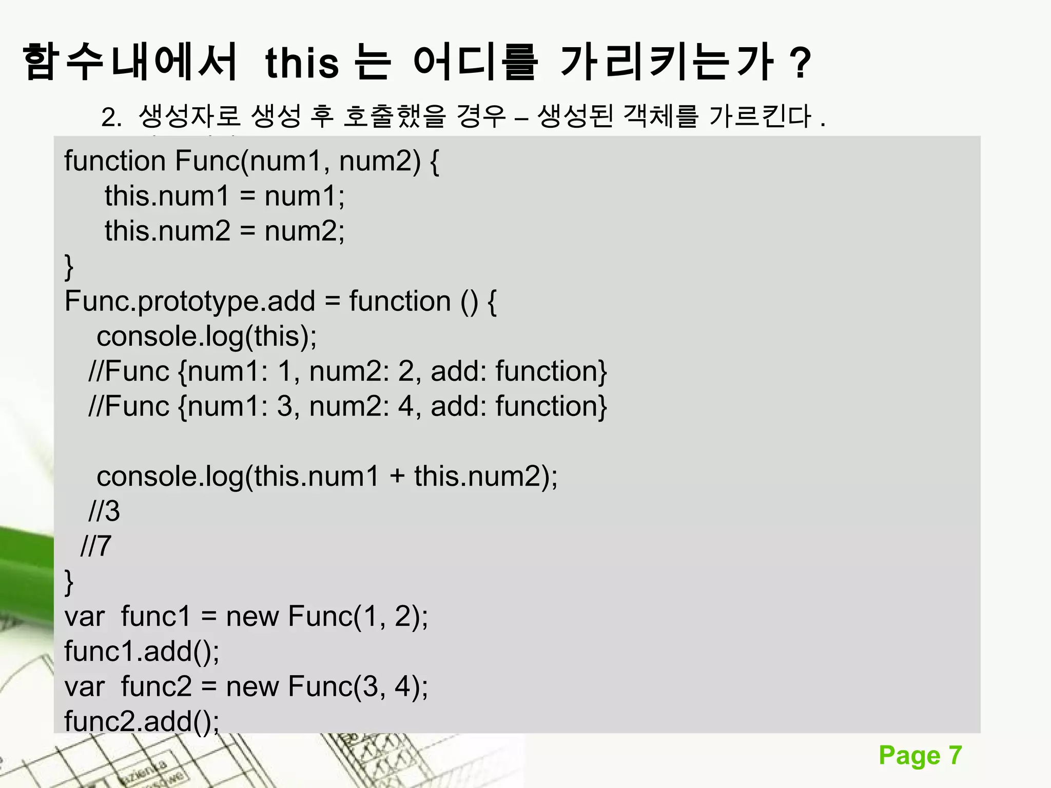 Page 7 
함수내에서 this 는 어디를 가리키는가 ? 
2. 생성자로 생성 후 호출했을 경우 – 생성된 객체를 가르킨다 . 
fun를ct io가n르 F킨un다c(.num1, num2) { 
this.num1 = num1; 
this.num2 = num2; 
} 
Func.prototype.add = function () { 
console.log(this); 
//Func {num1: 1, num2: 2, add: function} 
//Func {num1: 3, num2: 4, add: function} 
console.log(this.num1 + this.num2); 
//3 
//7 
} 
var func1 = new Func(1, 2); 
func1.add(); 
var func2 = new Func(3, 4); 
func2.add(); 
 