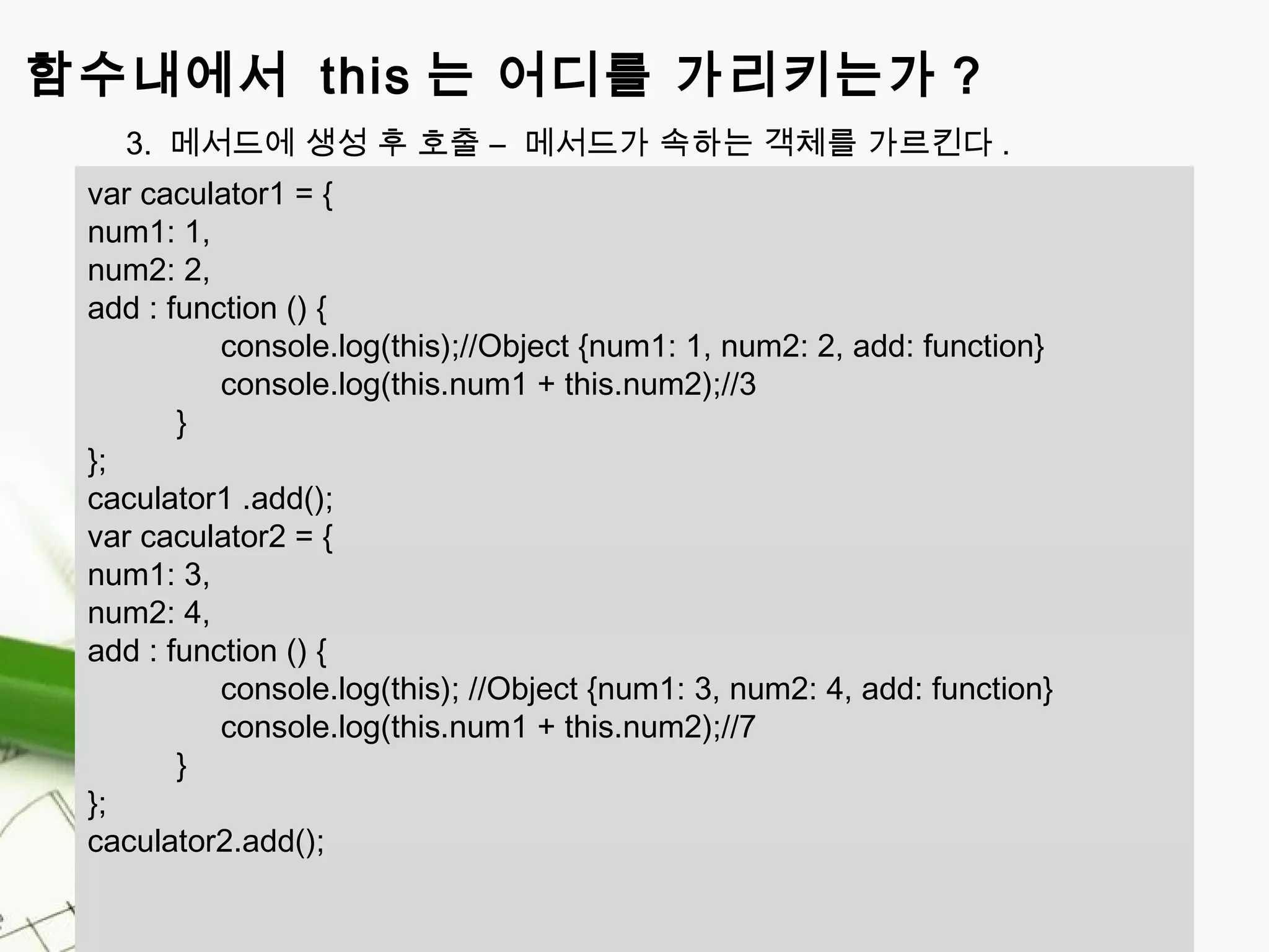 Page 8 
함수내에서 this 는 어디를 가리키는가 ? 
3. 메서드에 생성 후 호출 – 메서드가 속하는 객체를 가르킨다. 
var caculator1 = { 
num1: 1, 
num2: 2, 
add : function () { 
console.log(this);//Object {num1: 1, num2: 2, add: function} 
console.log(this.num1 + this.num2);//3 
} 
}; 
caculator1 .add(); 
var caculator2 = { 
num1: 3, 
num2: 4, 
add : function () { 
console.log(this); //Object {num1: 3, num2: 4, add: function} 
console.log(this.num1 + this.num2);//7 
} 
}; 
caculator2.add(); 
 