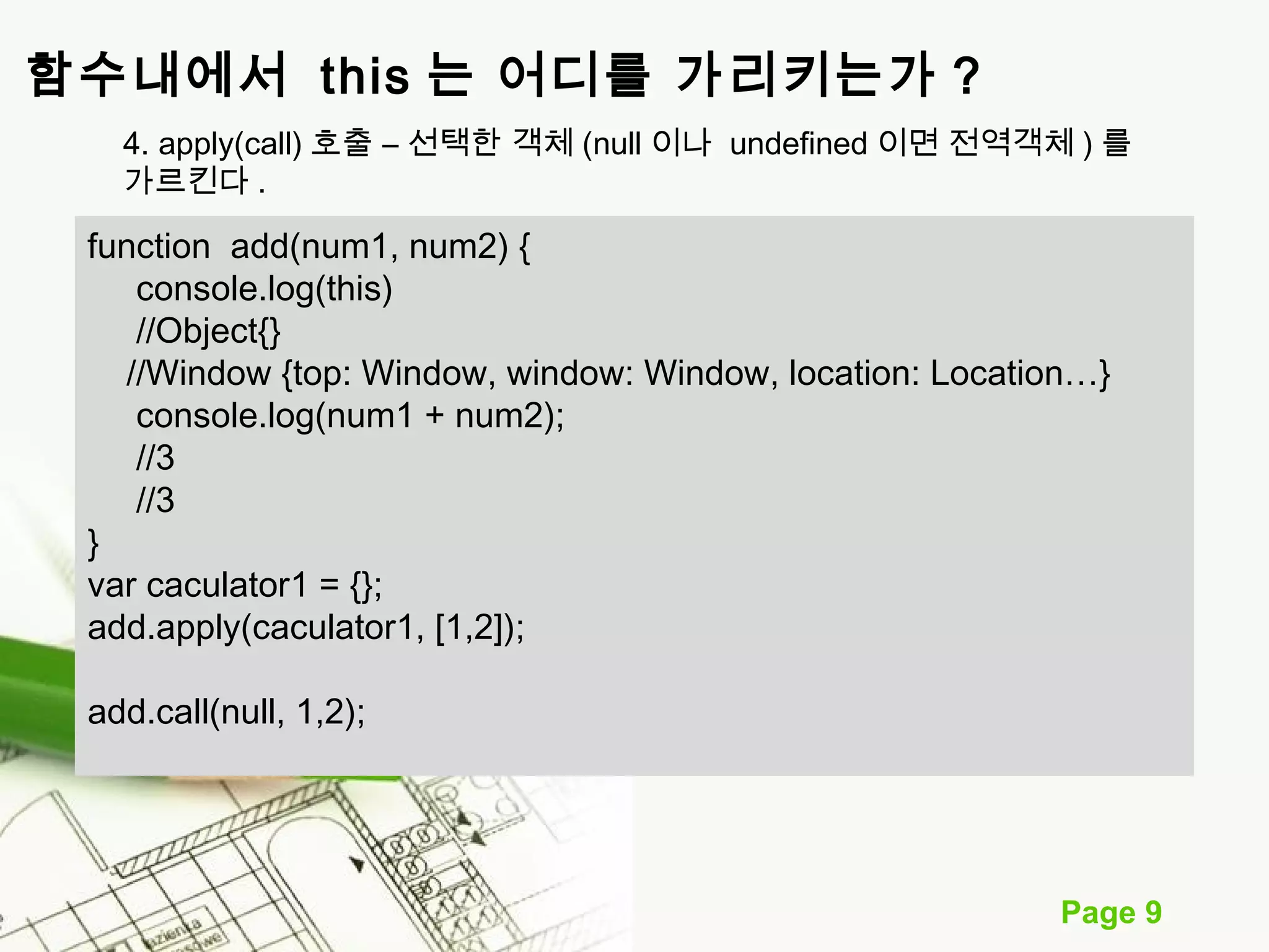 Page 9 
함수내에서 this 는 어디를 가리키는가 ? 
4. apply(call) 호출 – 선택한 객체 (null 이나 undefined 이면 전역객체 ) 를 
가르킨다. 
function add(num1, num2) { 
console.log(this) 
//Object{} 
//Window {top: Window, window: Window, location: Location…} 
console.log(num1 + num2); 
//3 
//3 
} 
var caculator1 = {}; 
add.apply(caculator1, [1,2]); 
add.call(null, 1,2); 
 