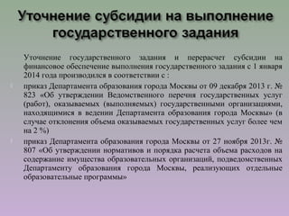 Уточнение государственного задания и перерасчет субсидии на
финансовое обеспечение выполнения государственного задания с 1 января
2014 года производился в соответствии с :
 приказ Департамента образования города Москвы от 09 декабря 2013 г. №
823 «Об утверждении Ведомственного перечня государственных услуг
(работ), оказываемых (выполняемых) государственными организациями,
находящимися в ведении Департамента образования города Москвы» (в
случае отклонения объема оказываемых государственных услуг более чем
на 2 %)
 приказ Департамента образования города Москвы от 27 ноября 2013г. №
807 «Об утверждении нормативов и порядка расчета объема расходов на
содержание имущества образовательных организаций, подведомственных
Департаменту образования города Москвы, реализующих отдельные
образовательные программы»
 