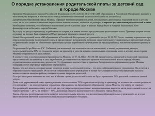  Принятие Федерального закона Российской Федерации от 29.12.2012г. № 273-ФЗ «Об образовании в Российской Федерации» вызвало у
населения ряд вопросов, в том числе по поводу возможных изменений родительской платы за детский сад.
 Департамент образования города Москвы обращает внимание родителей детей, посещающих дошкольные отделения школ и детские
сады, на то, что данные изменения закрепленные новым законом, касаются не размера, а порядка установления родительской платы.
 Необходимо отметить, что обучение и воспитание детей в детских садах и школах всегда было и остается бесплатным. Оно
финансируется из бюджета города Москвы.
 За услугу по уходу и присмотру за ребенком и в старом, и в новом законах предусмотрена родительская плата. Причем в старом законе
ее размер не должен был превышать 20% от реальной стоимости данной услуги.
 Новый Федеральный закон «Об образовании в Российской Федерации», вступивший в силу с 01.09.2013 года, снимает ограничения при
определении размера родительской платы и предоставляет возможность регионам самостоятельно устанавливать ее процентный объем
от фактических затрат на обеспечение присмотра и ухода за ребенком в учреждении за предыдущий год, исключив верхнюю границу в
20%.
 По решению Мэра Москвы С.С. Собянина для москвичей эта позиция остается неизменной, а значит, ограничение размера
родительской платы 20% от стоимости затрат на присмотр и уход за детьми в дошкольных отделениях школ и детских садах города
Москвы сохраняется и в дальнейшем.
 В соответствии с постановлением Правительства Москвы от 07.12.2012г. № 634-ПП размер платы, взимаемой с родителей (законных
представителей) за присмотр и уход за ребенком, устанавливается ежегодно органом исполнительной власти города Москвы,
осуществляющим полномочия учредителя. Эту функцию в соответствии с приказом Департаментом образования города Москвы
осуществляются окружные управления образования.
 Важно, что все деньги, которые вносят родители в виде родительской платы – это доход образовательного учреждения. Он остается в
образовательном учреждении. От остается в образовательном учреждении и может быть направлен на стимулирующие выплаты
воспитателям за качество работы, соответствующее запросам родителей.
 Если раз заостряем внимание на том, что в Москве сумма родительской платы не будет превышать 20% реальной стоимости данной
услуги.
 Даже если управляющий совет примет решение платить свыше 20% от расходов по уходу и присмотру за детьми и остальные родители
его поддержат – ни одно окружное управление образования, ни Департамент образования города Москвы эту цифру не утвердят.
 Для родителей, вносящих плату за детский сад, государство предусматривает компенсационные выплаты части родительской платы: на
первого ребенка – 20 %, на второго – 50%. Денежные средства выплачиваются из бюджета города Москвы.
 Таким образом, родительская плата является дополнительным доходом для коллективов образовательных учреждений, но в то же
время является причиной дополнительных расходов городского бюджета.
 
