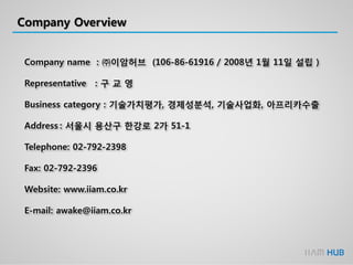 Company Overview
Company name : ㈜이암허브 (106-86-61916 / 2008년 1월 11일 설립 )
Representative : 구 교 영
Business category : 기술가치평가, 경제성분석, 기술사업화, 아프리카수출
Address : 서울시 용산구 한강로 2가 51-1
Telephone: 02-792-2398
Fax: 02-792-2396
Website: www.iiam.co.kr
E-mail: awake@iiam.co.kr
 