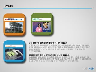 Press
굳지 않는 떡 경제성 분석(농업인신문 2011.2)
경제성 평가 전문기관인 (주)이암허브는 1조 3천억원에 해당하는 기술에 대한 경제성
파급효과를 지니는 농업기술의 상업적 가치를 발굴하였다.서양의 피자, 케이크, 빵류가
우리생활에 깊숙이 침투했듯이 저장성 향상, 노화방지, 포장용기 개발 등의 추가
연구개발이 필요.
DME에 대한 경제성 분석’(투데이에너지 2010.5)
DME에 대한 경제성 분석결과((주)이암허브)에 따르면 오는 2011년까지 시범사업으로
DME를 20% 혼합한 LPG+DME 혼합연료를 보급, 2013년부터 상용화가 시작될 예정이며,
수송용 LPG에 대해서는 5%를 혼합해 LPG 자동차에 사용할 계획이다..
 