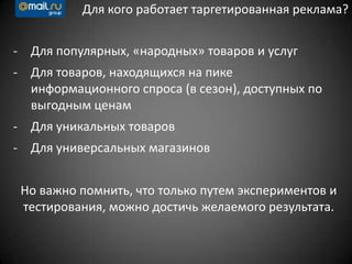 Для кого работает таргетированная реклама?
- Для популярных, «народных» товаров и услуг
- Для товаров, находящихся на пике
информационного спроса (в сезон), доступных по
выгодным ценам
- Для уникальных товаров
- Для универсальных магазинов
Но важно помнить, что только путем экспериментов и
тестирования, можно достичь желаемого результата.
 