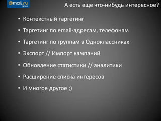 А есть еще что-нибудь интересное?
• Контекстный таргетинг
• Таргетинг по email-адресам, телефонам
• Таргетинг по группам в Одноклассниках
• Экспорт // Импорт кампаний
• Обновление статистики // аналитики
• Расширение списка интересов
• И многое другое ;)
 