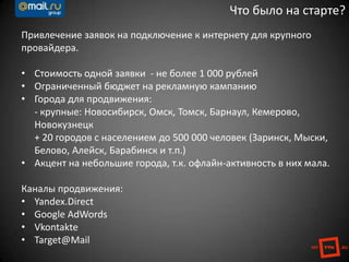 Привлечение заявок на подключение к интернету для крупного
провайдера.
• Стоимость одной заявки - не более 1 000 рублей
• Ограниченный бюджет на рекламную кампанию
• Города для продвижения:
- крупные: Новосибирск, Омск, Томск, Барнаул, Кемерово,
Новокузнецк
+ 20 городов с населением до 500 000 человек (Заринск, Мыски,
Белово, Алейск, Барабинск и т.п.)
• Акцент на небольшие города, т.к. офлайн-активность в них мала.
Каналы продвижения:
• Yandex.Direct
• Google AdWords
• Vkontakte
• Target@Mail
Что было на старте?
 