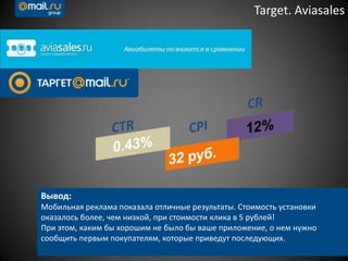 Target. Aviasales
Вывод:
Мобильная реклама показала отличные результаты. Стоимость установки
оказалось более, чем низкой, при стоимости клика в 5 рублей!
При этом, каким бы хорошим не было бы ваше приложение, о нем нужно
сообщить первым покупателям, которые приведут последующих.
 