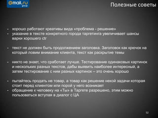 52
Полезные советы
- хорошо работают креативы вида «проблема - решение»
- указание в тексте конкретного города таргетинга увеличивает шансы
варки хорошего ctr
- текст не должен быть продолжением заголовка. Заголовок как крючок на
который ловим внимание клиента, текст как раскрытие темы
- никто не знает, что сработает лучше. Тестирование одинаковых картинок
и нескольких разных текстов, дабы выявить наиболее интересный, а
затем тестирование с ним разных картинок – это очень хорошо
- пытайтесь продать не товар, а товар как решение некой задачи которая
стоит перед клиентом или порой у него возникает
- обращение к человеку на «Ты» в Таргете разрешено, этим можно
пользоваться вступая в диалог с ЦА
 