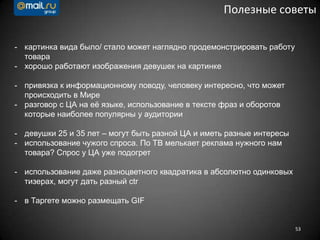 53
Полезные советы
- картинка вида было/ стало может наглядно продемонстрировать работу
товара
- хорошо работают изображения девушек на картинке
- привязка к информационному поводу, человеку интересно, что может
происходить в Мире
- разговор с ЦА на еѐ языке, использование в тексте фраз и оборотов
которые наиболее популярны у аудитории
- девушки 25 и 35 лет – могут быть разной ЦА и иметь разные интересы
- использование чужого спроса. По ТВ мелькает реклама нужного нам
товара? Спрос у ЦА уже подогрет
- использование даже разноцветного квадратика в абсолютно одинковых
тизерах, могут дать разный ctr
- в Таргете можно размещать GIF
 