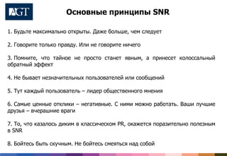 1. Будьте максимально открыты. Даже больше, чем следует
2. Говорите только правду. Или не говорите ничего
3. Помните, что тайное не просто станет явным, а принесет колоссальный
обратный эффект
4. Не бывает незначительных пользователей или сообщений
5. Тут каждый пользователь – лидер общественного мнения
6. Самые ценные отклики – негативные. С ними можно работать. Ваши лучшие
друзья – вчерашние враги
7. То, что казалось диким в классическом PR, окажется поразительно полезным
в SNR
8. Бойтесь быть скучным. Не бойтесь смеяться над собой
Основные принципы SNR
 