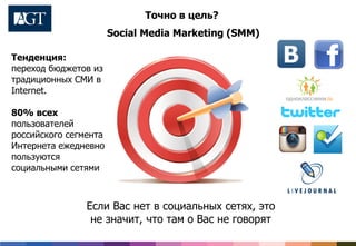 Точно в цель?
Social Media Marketing (SMM)
Если Вас нет в социальных сетях, это
не значит, что там о Вас не говорят
Тенденция:
переход бюджетов из
традиционных СМИ в
Internet.
80% всех
пользователей
российского сегмента
Интернета ежедневно
пользуются
социальными сетями
 