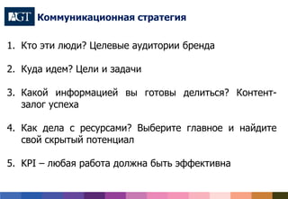 1. Кто эти люди? Целевые аудитории бренда
2. Куда идем? Цели и задачи
3. Какой информацией вы готовы делиться? Контент-
залог успеха
4. Как дела с ресурсами? Выберите главное и найдите
свой скрытый потенциал
5. KPI – любая работа должна быть эффективна
Коммуникационная стратегия
foursquare
Одноклассники
 
