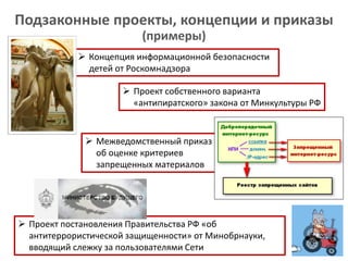  Проект постановления Правительства РФ «об
антитеррористической защищенности» от Минобрнауки,
вводящий слежку за пользователями Сети
 Межведомственный приказ
об оценке критериев
запрещенных материалов
 Концепция информационной безопасности
детей от Роскомнадзора
Подзаконные проекты, концепции и приказы
(примеры)
 Проект собственного варианта
«антипиратского» закона от Минкультуры РФ
 
