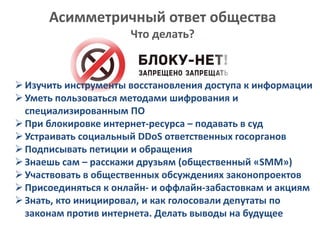 Асимметричный ответ общества
Что делать?
Изучить инструменты восстановления доступа к информации
Уметь пользоваться методами шифрования и
специализированным ПО
При блокировке интернет-ресурса – подавать в суд
Устраивать социальный DDoS ответственных госорганов
Подписывать петиции и обращения
Знаешь сам – расскажи друзьям (общественный «SMM»)
Участвовать в общественных обсуждениях законопроектов
Присоединяться к онлайн- и оффлайн-забастовкам и акциям
Знать, кто инициировал, и как голосовали депутаты по
законам против интернета. Делать выводы на будущее
 
