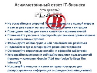 Асимметричный ответ IT-бизнеса
Что делать?
Не оставайтесь в стороне! Политика пришла в полной мере и
к вам и уже нельзя оставаться безучастными к ситуации
Проводите ликбез для своих клиентов и пользователей
Принимайте участие в помощи общественным организациям
и инициативным группам
Формируйте лобби-группы или помогайте им развиться
Подавайте в суд и оспаривайте решения госорганов
Организуйте отраслевые онлайн- и оффлайн-забастовки
Устраивайте кампании и собирайте подписи пользователей
(пример – кампания Google “Add Your Voice To Keep The
Internet”)
Используйте мощности своих интернет-ресурсов для
распространения информации о гражданских инициативах
 