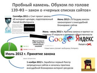 Пробный камень. Обухом по голове
139-ФЗ – закон о «черных списках сайтов»
Сентябрь 2011 г. Слит проект закона
об интернет-цензуре, подготовленный
Лигой БезИнтернета
Июнь 2012 г. В Госдуму внесен
законопроект о внесудебной
блокировке сайтов
Июнь - июль 2012 г. Критика закона и протест со
стороны IT-отрасли и интернет-общественности
Июль 2012 г. Принятие закона
1 ноября 2012 г. Заработал первый Реестр
запрещенных сайтов и началась практика
внесудебной блокировки интернет-ресурсов
 