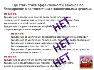 Где статистика эффективности законов по
блокировке в соответствии с заявленными целями?
По 139-ФЗ:
Где данные о доведенных до суда делах после блокировки
запрещенного контента на интернет-ресурсах, посвященных сбыту
наркотиков и детской порнографии?
Где данные о корреляции числа самоубийств среди подростков и
запрета информации о суициде?
По 187-ФЗ:
Где данные об увеличении доходности российского кинематографа?
Где данные об увеличении популярности легальной видеопродукции?
Где данные о корреляции «успехов» легального бизнеса с
блокировками пиратских сайтов?
Где данные об увеличении реального дохода авторов после принятия
«антипиратского» закона?
По 398-ФЗ:
Где данные об увеличении безопасности граждан?
Где данные о предотвращенных терактах и сокращении числа
случаев межнациональной и расовых конфликтов?
 