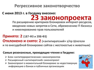 Регрессивное законотворчество
23 законопроекта
С июня 2013 г. в Госдуму внесено:
По расширению критериев блокировок интернет-ресурсов,
введению новых запретов в Сети, обременению IT-бизнеса
и нивелированию прав пользователей
Принято: 2 (187-ФЗ и 398-ФЗ)
Самые резонансные, проходящие чтения в Госдуме:
Отклонено и снято: 2 («антипиратский» з/пр Шлегеля
и по внесудебной блокировке сайтов с жестокостью к животным)
 Блок «антитеррористических» законопроектов
 Расширенный «антипиратский» законопроект
 Законопроект о моментальной блокировке за недостоверную
информацию о банках и публичных организациях
 