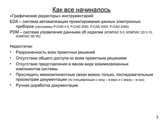 Как все начиналось
«Графические редакторы» инструментарий:
EDA – система автоматизации проектирования данных электронных
приборов (программы P-CAD 4.5, P-CAD 2000, P-CAD 2002, P-CAD 2006)
PDM – система управления данными об изделии (КОМПАС 5.0, КОМПАС 3D 5.10,
КОМПАС 3D V6)
Недостатки:
• Разрозненность всех проектных решений
• Отсутствие общего доступа ко всем проектным решениям
• Отсутствие представления в явном виде взаимосвязанных
компонентов системы
• Проследить межкомпонентные связи можно только, последовательным
просмотрам документации (по спецификации с низу – в верх и с верху – в низ)
• Ручная доработка документации
3
 