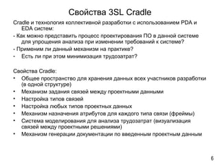 Свойства 3SL Cradle
Cradle и технология коллективной разработки с использованием PDA и
EDA систем:
- Как можно представить процесс проектирования ПО в данной системе
для упрощения анализа при изменении требований к системе?
- Применим ли данный механизм на практике?
- Есть ли при этом минимизация трудозатрат?
Свойства Cradle:
• Общее пространство для хранения данных всех участников разработки
(в одной структуре)
• Механизм задания связей между проектными данными
• Настройка типов связей
• Настройка любых типов проектных данных
• Механизм назначения атрибутов для каждого типа связи (фреймы)
• Система моделирования для анализа трудозатрат (визуализация
связей между проектными решениями)
• Механизм генерации документации по введенным проектным данным
6
 