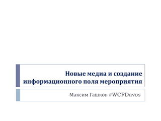 Новые медиа и создание
информационного поля мероприятия
Максим Гашков #WCFDavos
 
