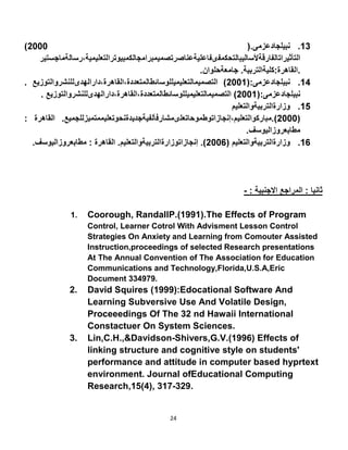 24
-
1. Coorough, RandallP.(1991).The Effects of Program
Control, Learner Cotrol With Advisment Lesson Control
Strategies On Anxiety and Learning from Comouter Assisted
Instruction,proceedings of selected Research presentations
At The Annual Convention of The Association for Education
Communications and Technology,Florida,U.S.A,Eric
Document 334979
2. David Squires (1999):Edocational Software And
Learning Subversive Use And Volatile Design,
Proceeedings Of The 32 nd Hawaii International
Constactuer On System Sciences.
3. Lin,C.H.,&Davidson-Shivers,G.V.(1996) Effects of
linking structure and cognitive style on students'
performance and attitude in computer based hyprtext
environment. Journal ofEducational Computing
Research,15(4), 317-329.
 