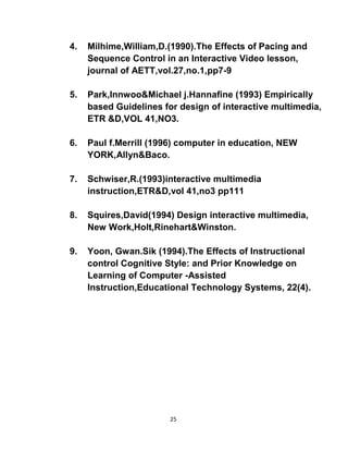 25
4. Milhime,William,D.(1990).The Effects of Pacing and
Sequence Control in an Interactive Video lesson,
journal of AETT,vol.27,no.1,pp7-9
5. Park,Innwoo&Michael j.Hannafine (1993) Empirically
based Guidelines for design of interactive multimedia,
ETR &D,VOL 41,NO3.
6. Paul f.Merrill (1996) computer in education, NEW
YORK,Allyn&Baco.
7. Schwiser,R.(1993)interactive multimedia
instruction,ETR&D,vol 41,no3 pp111
8. Squires,David(1994) Design interactive multimedia,
New Work,Holt,Rinehart&Winston.
9. Yoon, Gwan.Sik (1994).The Effects of Instructional
control Cognitive Style: and Prior Knowledge on
Learning of Computer -Assisted
Instruction,Educational Technology Systems, 22(4).
 