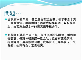 問題…
古代有水神祭祀，甚至還由朝廷主導，祈求平息水災
、雨量豐沛、風調雨順；而現代科學昌明，以科學至
上，由官方主祭水神的情況幾乎很少了。
水神祭祀傳統由來已久，但也出現許多陋習，例如河
伯娶妻，假藉神明來謀一己之私；但亦有德感天地，
祈雨得雨；還有修德自勵，成事在人，謀事在天；又
有云：生死有命，富貴在天。
 