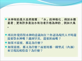水神有的是大自然物質：「水」的神格化，例如水德
星君；更有許多是治水有功者升格為神的，例如大禹
。
所以 覺得祭水神的意義何在？ 認為現代人平時還你 你
需要祭水神 ？遇到旱災，還要祈雨 ？嗎 嗎
如果不需要，那是為什麼？
如果需要，那又為什麼？而要用那一種型式（ 涵）內
來呈現比較恰當？為什麼？
 