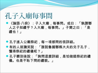 孔子入廟每事問
《論語‧八佾》：子入大廟，每事問。或曰：「孰謂鄹
人之子知禮乎？入大廟，每事問。」子聞之曰：「是
禮也！」
孔子進入公廟祭祀，每一項都問的很詳細。
有的人就譏笑說：「誰說魯國鄹縣大夫的兒子孔子，
懂得祭祀的禮儀呢？」
孔子聽到後說：「詢問這麼詳細，是怕做錯祭祀的禮
儀。也是不恥下問的禮貌。」
 