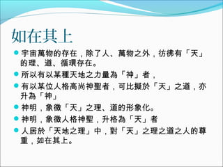 如在其上
宇宙萬物的存在，除了人、萬物之外，彷彿有「天」
的理、道、循環存在。
所以有以某種天地之力量為「神」者，
有以某位人格高尚神聖者，可比擬於「天」之道，亦
升為「神」
神明，象徵「天」之理、道的形象化。
神明，象徵人格神聖，升格為「天」者
人居於「天地之理」中，對「天」之理之道之人的尊
重，如在其上。
 