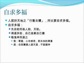自求多福
人居於天地之「行動主體」，所以要自求多福。
自求多福：
先自助而後人助、天助。
得道多助，自己造業自己擔
敬鬼神而遠之
 敬：尊重、心存感恩，對未知的尊重
 遠：自我實踐人道天道，不諂媚神
 