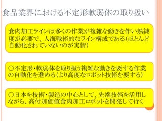 食品業界における不定形軟弱体の取り扱い
○不定形・軟弱体を取り扱う複雑な動きを要する作業
の自動化を進める（より高度なロボット技術を要する）
○日本を技術・製造の中心として、先端技術を活用し
ながら、高付加価値食肉加工ロボットを開発して行く
食肉加工ラインは多くの作業が複雑な動きを伴い熟練
度が必要で、人海戦術的なライン構成である（ほとんど
自動化されていないのが実情）
 