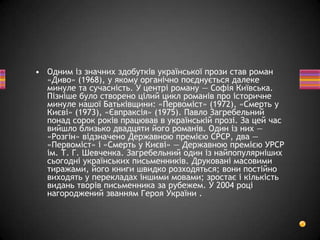 • Одним із значних здобутків української прози став роман
«Диво» (1968), у якому органічно поєднується далеке
минуле та сучасність. У центрі роману — Софія Київська.
Пізніше було створено цілий цикл романів про історичне
минуле нашої Батьківщини: «Первоміст» (1972), «Смерть у
Києві» (1973), «Євпраксія» (1975). Павло Загребельний
понад сорок років працював в українській прозі. За цей час
вийшло близько двадцяти його романів. Один із них —
«Розгін» відзначено Державною премією СРСР, два —
«Первоміст» і «Смерть у Києві» — Державною премією УРСР
ім. Т. Г. Шевченка. Загребельний один із найпопулярніших
сьогодні українських письменників. Друковані масовими
тиражами, його книги швидко розходяться; вони постійно
виходять у перекладах іншими мовами; зростає і кількість
видань творів письменника за рубежем. У 2004 році
нагороджений званням Героя України .
 