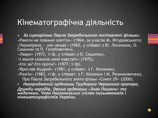 • За сценаріями Павла Загребельного поставлені фільми:
«Ракети не повинні злетіти» (1964, за участю М. Фігуровського)
«Перевірено — мін немає» (1965, у співавт.з Ю. Лисенком, О.
Сацьким та П. Голубовичем),
«Лаври» (1972, т/ф, у співавт.з О. Сацьким),
«І земля скакала мені навстріч» (1975),
«Хто за? Хто проти?» (1977, т/ф),
«Ярослав Мудрий» (1981, у співавт. з Г. Коханом),
«Розгін» (1983, т/ф, у співавт. з Г. Коханом і М. Резниковичем).
Про Павла Загребельного знято фільм «Сонет 29» (2000).
• Нагороджений орденами Трудового Червоного прапора,
Дружби народів, двома орденами «Знак Пошани» та
медалями. Член Національних спілок письменників і
кінематографістів України.
Кінематографічна діяльність
 