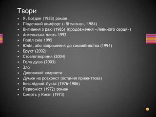 • Я, Богдан (1983) роман
• Південний комфорт («Вітчизна», 1984)
• Вигнання з раю (1985) (продовження «Левиного серця»)
• Ангельська плоть 1992
• Попіл снів 1995
• Юлія, або запрошення до самовбивства (1994)
• Брухт (2002)
• Стовпотворіння (2004)
• Гола душа (2003)
• Зло
• Дивовижні кларнети
• Думки на розхрист (остання прижиттєва)
• Безслідний Лукас (1976-1986)
• Первоміст (1972) роман
• Смерть у Києві (1973)
Твори
 