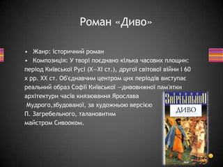 • Жанр: історичний роман
• Композиція: У творі поєднано кілька часових площин:
період Київської Русі (X—XI ст.), другої світової війни і 60
х рр. XX ст. Об'єднавчим центром цих періодів виступає
реальний образ Софії Київської —дивовижної пам'ятки
архітектури часів князювання Ярослава
Мудрого,збудованої, за художньою версією
П. Загребельного, талановитим
майстром Сивооком.
Роман «Диво»
 