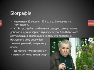 • Народився 25 серпня 1924 р. в с. Солошине на
Полтавщині.
• У 1941 p., щойно закінчивши середню школу, пішов
добровольцем на фронт, був курсантом 2-го Київського
артучилища, в серпні цього ж року був поранений.
Наступного року знову був
тяжко поранений, потрапив у
полон.
• До лютого 1945 потрапив у
Фашистські концтабори смерті
Біографія
 